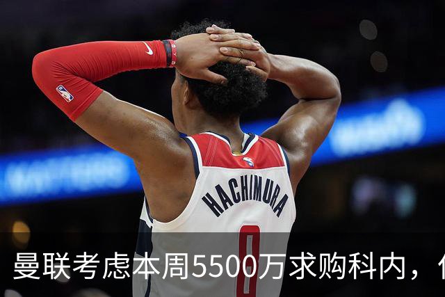 曼联考虑本周5500万求购科内，但尚未接洽罗马！新帝星具体伤情曝光