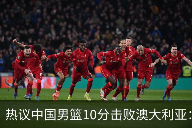 热议中国男篮10分击败澳大利亚：王俊杰崔永熙领衔锋线爆发引盛赞