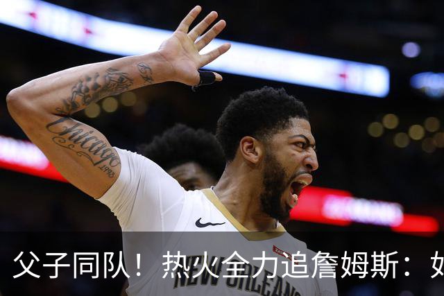父子同队！热火全力追詹姆斯：如果成功引进 愿给布朗尼双向合同