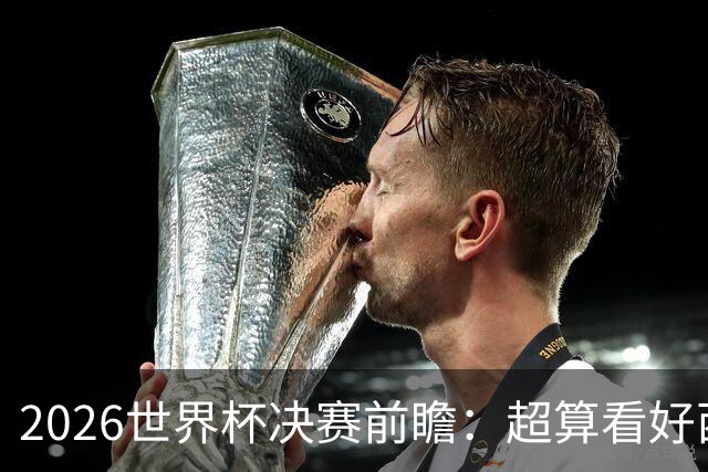 2026世界杯决赛前瞻：超算看好西班牙夺冠，梅西卫冕之路遭遇世代对决
