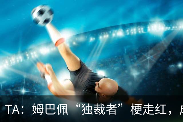 TA：姆巴佩“独裁者”梗走红，成为其法国队队友取乐来源